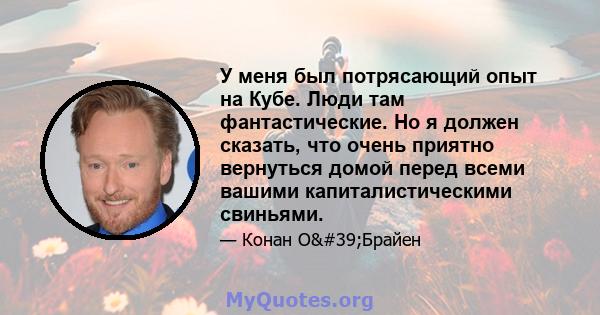 У меня был потрясающий опыт на Кубе. Люди там фантастические. Но я должен сказать, что очень приятно вернуться домой перед всеми вашими капиталистическими свиньями.