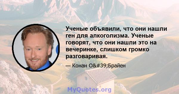 Ученые объявили, что они нашли ген для алкоголизма. Ученые говорят, что они нашли это на вечеринке, слишком громко разговаривая.