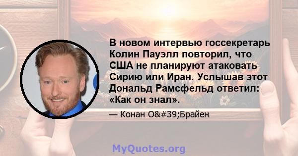 В новом интервью госсекретарь Колин Пауэлл повторил, что США не планируют атаковать Сирию или Иран. Услышав этот Дональд Рамсфельд ответил: «Как он знал».