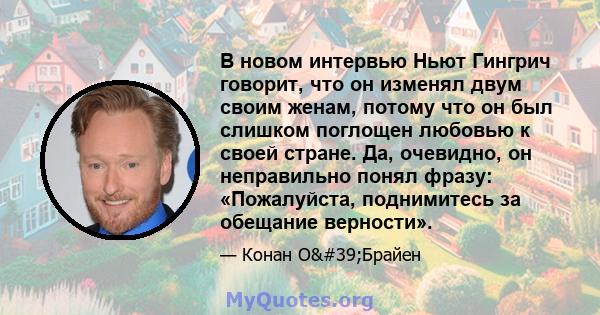 В новом интервью Ньют Гингрич говорит, что он изменял двум своим женам, потому что он был слишком поглощен любовью к своей стране. Да, очевидно, он неправильно понял фразу: «Пожалуйста, поднимитесь за обещание верности».