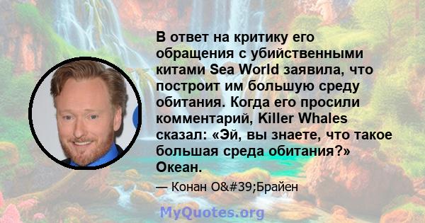 В ответ на критику его обращения с убийственными китами Sea World заявила, что построит им большую среду обитания. Когда его просили комментарий, Killer Whales сказал: «Эй, вы знаете, что такое большая среда обитания?»