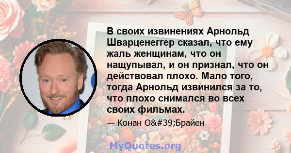 В своих извинениях Арнольд Шварценеггер сказал, что ему жаль женщинам, что он нащупывал, и он признал, что он действовал плохо. Мало того, тогда Арнольд извинился за то, что плохо снимался во всех своих фильмах.