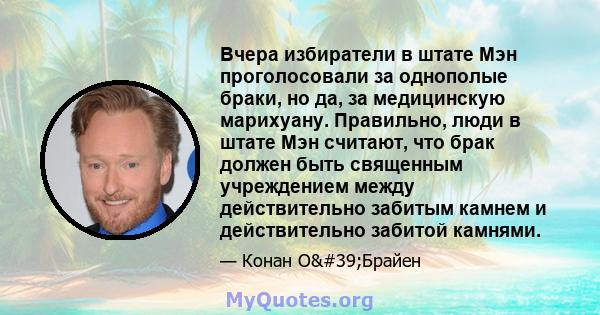 Вчера избиратели в штате Мэн проголосовали за однополые браки, но да, за медицинскую марихуану. Правильно, люди в штате Мэн считают, что брак должен быть священным учреждением между действительно забитым камнем и