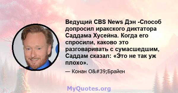 Ведущий CBS News Дэн -Способ допросил иракского диктатора Саддама Хусейна. Когда его спросили, каково это разговаривать с сумасшедшим, Саддам сказал: «Это не так уж плохо».