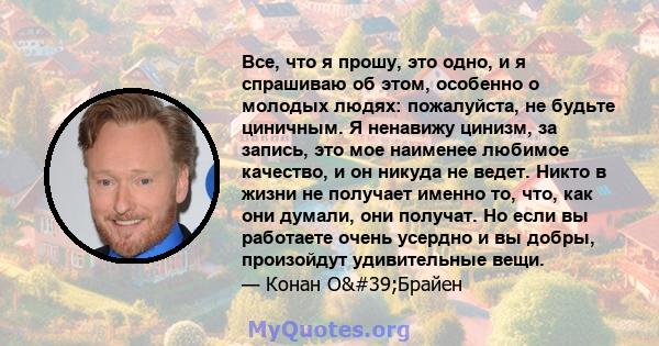 Все, что я прошу, это одно, и я спрашиваю об этом, особенно о молодых людях: пожалуйста, не будьте циничным. Я ненавижу цинизм, за запись, это мое наименее любимое качество, и он никуда не ведет. Никто в жизни не