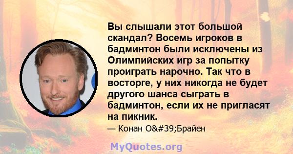 Вы слышали этот большой скандал? Восемь игроков в бадминтон были исключены из Олимпийских игр за попытку проиграть нарочно. Так что в восторге, у них никогда не будет другого шанса сыграть в бадминтон, если их не