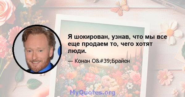 Я шокирован, узнав, что мы все еще продаем то, чего хотят люди.