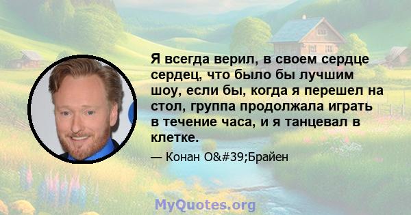 Я всегда верил, в своем сердце сердец, что было бы лучшим шоу, если бы, когда я перешел на стол, группа продолжала играть в течение часа, и я танцевал в клетке.