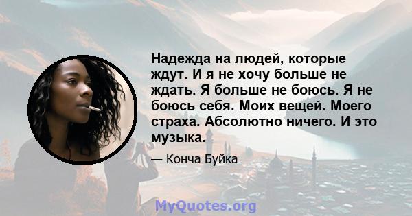 Надежда на людей, которые ждут. И я не хочу больше не ждать. Я больше не боюсь. Я не боюсь себя. Моих вещей. Моего страха. Абсолютно ничего. И это музыка.