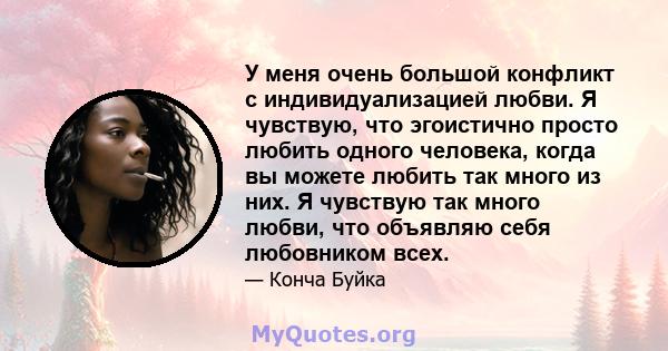 У меня очень большой конфликт с индивидуализацией любви. Я чувствую, что эгоистично просто любить одного человека, когда вы можете любить так много из них. Я чувствую так много любви, что объявляю себя любовником всех.