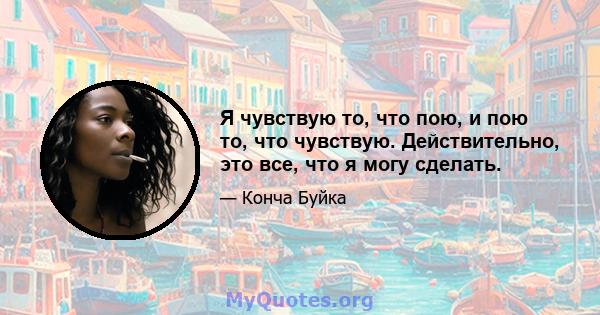 Я чувствую то, что пою, и пою то, что чувствую. Действительно, это все, что я могу сделать.