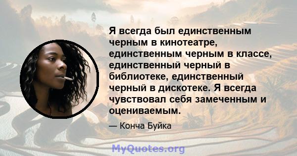 Я всегда был единственным черным в кинотеатре, единственным черным в классе, единственный черный в библиотеке, единственный черный в дискотеке. Я всегда чувствовал себя замеченным и оцениваемым.