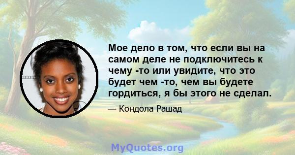 Мое дело в том, что если вы на самом деле не подключитесь к чему -то или увидите, что это будет чем -то, чем вы будете гордиться, я бы этого не сделал.