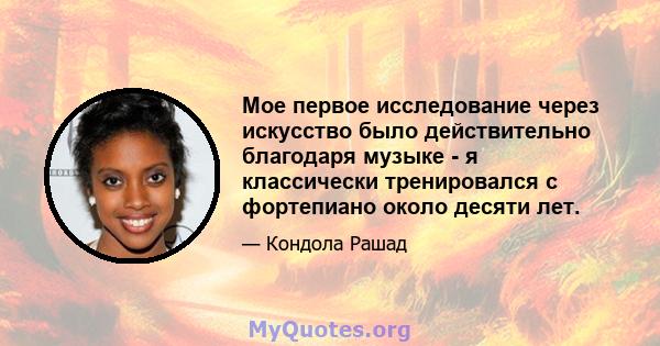 Мое первое исследование через искусство было действительно благодаря музыке - я классически тренировался с фортепиано около десяти лет.