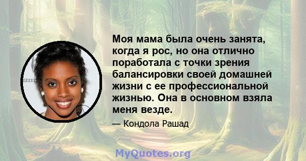 Моя мама была очень занята, когда я рос, но она отлично поработала с точки зрения балансировки своей домашней жизни с ее профессиональной жизнью. Она в основном взяла меня везде.