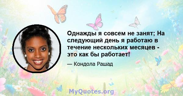 Однажды я совсем не занят; На следующий день я работаю в течение нескольких месяцев - это как бы работает!