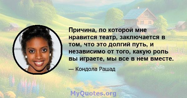 Причина, по которой мне нравится театр, заключается в том, что это долгий путь, и независимо от того, какую роль вы играете, мы все в нем вместе.