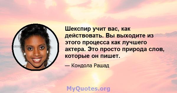 Шекспир учит вас, как действовать. Вы выходите из этого процесса как лучшего актера. Это просто природа слов, которые он пишет.