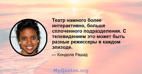 Театр намного более интерактивно, больше сплоченного подразделения. С телевидением это может быть разные режиссеры в каждом эпизоде.