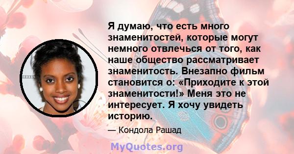 Я думаю, что есть много знаменитостей, которые могут немного отвлечься от того, как наше общество рассматривает знаменитость. Внезапно фильм становится о: «Приходите к этой знаменитости!» Меня это не интересует. Я хочу