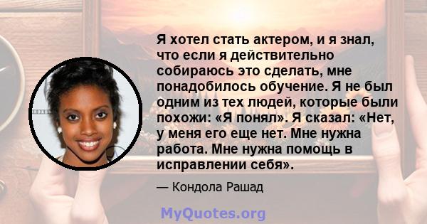 Я хотел стать актером, и я знал, что если я действительно собираюсь это сделать, мне понадобилось обучение. Я не был одним из тех людей, которые были похожи: «Я понял». Я сказал: «Нет, у меня его еще нет. Мне нужна