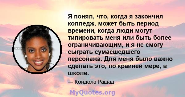 Я понял, что, когда я закончил колледж, может быть период времени, когда люди могут типировать меня или быть более ограничивающим, и я не смогу сыграть сумасшедшего персонажа. Для меня было важно сделать это, по крайней 