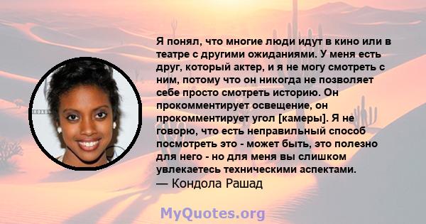 Я понял, что многие люди идут в кино или в театре с другими ожиданиями. У меня есть друг, который актер, и я не могу смотреть с ним, потому что он никогда не позволяет себе просто смотреть историю. Он прокомментирует