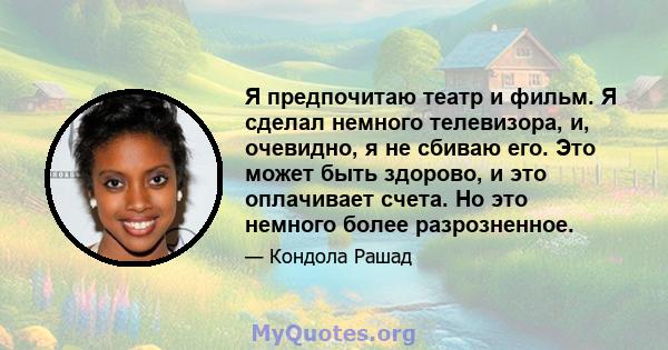 Я предпочитаю театр и фильм. Я сделал немного телевизора, и, очевидно, я не сбиваю его. Это может быть здорово, и это оплачивает счета. Но это немного более разрозненное.