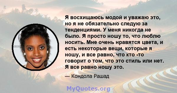 Я восхищаюсь модой и уважаю это, но я не обязательно следую за тенденциями. У меня никогда не было. Я просто ношу то, что люблю носить. Мне очень нравятся цвета, и есть некоторые вещи, которые я ношу, и все равно, что