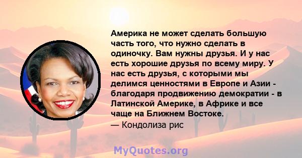 Америка не может сделать большую часть того, что нужно сделать в одиночку. Вам нужны друзья. И у нас есть хорошие друзья по всему миру. У нас есть друзья, с которыми мы делимся ценностями в Европе и Азии - благодаря