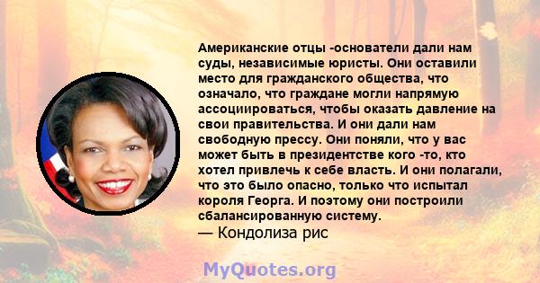 Американские отцы -основатели дали нам суды, независимые юристы. Они оставили место для гражданского общества, что означало, что граждане могли напрямую ассоциироваться, чтобы оказать давление на свои правительства. И