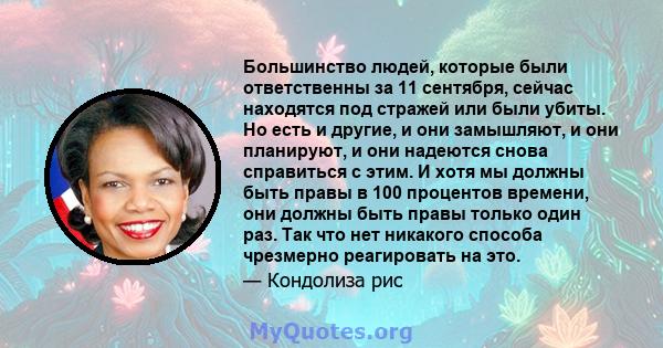 Большинство людей, которые были ответственны за 11 сентября, сейчас находятся под стражей или были убиты. Но есть и другие, и они замышляют, и они планируют, и они надеются снова справиться с этим. И хотя мы должны быть 