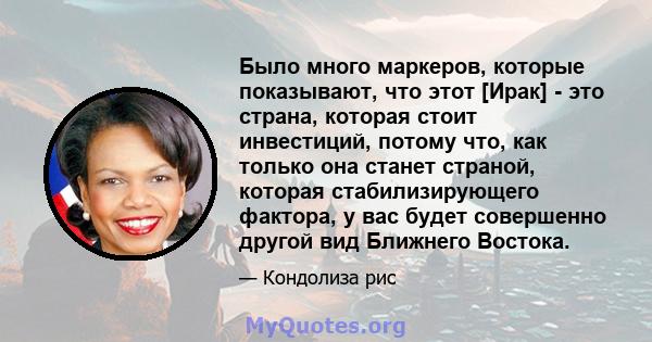 Было много маркеров, которые показывают, что этот [Ирак] - это страна, которая стоит инвестиций, потому что, как только она станет страной, которая стабилизирующего фактора, у вас будет совершенно другой вид Ближнего