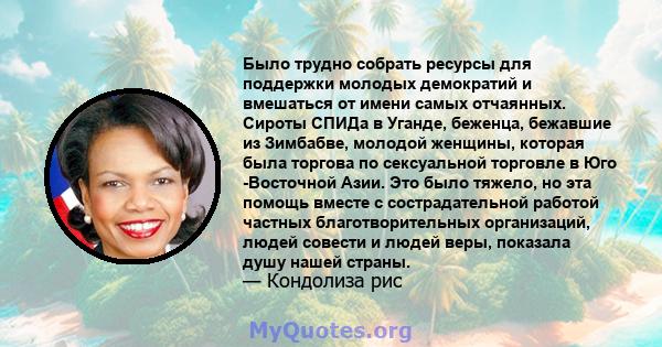 Было трудно собрать ресурсы для поддержки молодых демократий и вмешаться от имени самых отчаянных. Сироты СПИДа в Уганде, беженца, бежавшие из Зимбабве, молодой женщины, которая была торгова по сексуальной торговле в