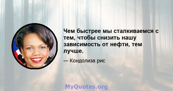 Чем быстрее мы сталкиваемся с тем, чтобы снизить нашу зависимость от нефти, тем лучше.