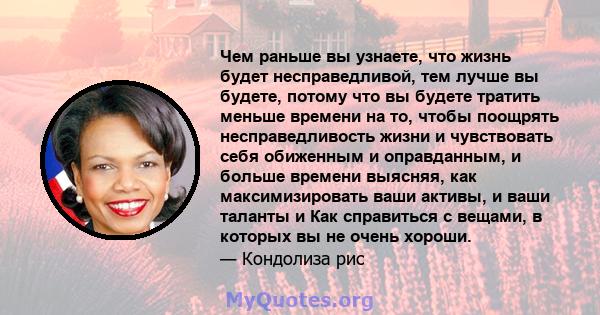 Чем раньше вы узнаете, что жизнь будет несправедливой, тем лучше вы будете, потому что вы будете тратить меньше времени на то, чтобы поощрять несправедливость жизни и чувствовать себя обиженным и оправданным, и больше