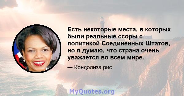 Есть некоторые места, в которых были реальные ссоры с политикой Соединенных Штатов, но я думаю, что страна очень уважается во всем мире.