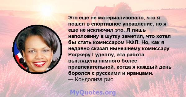 Это еще не материализовало, что я пошел в спортивное управление, но я еще не исключил это. Я лишь наполовину в шутку заметил, что хотел бы стать комиссаром НФЛ. Но, как я недавно сказал нынешнему комиссару Роджеру