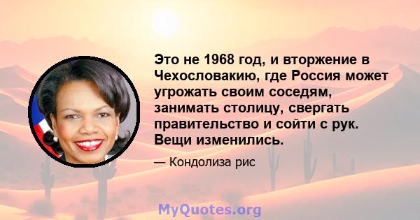 Это не 1968 год, и вторжение в Чехословакию, где Россия может угрожать своим соседям, занимать столицу, свергать правительство и сойти с рук. Вещи изменились.