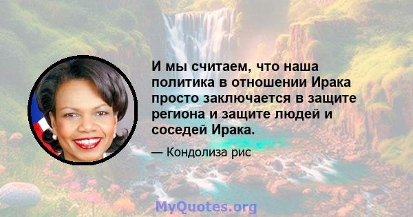 И мы считаем, что наша политика в отношении Ирака просто заключается в защите региона и защите людей и соседей Ирака.