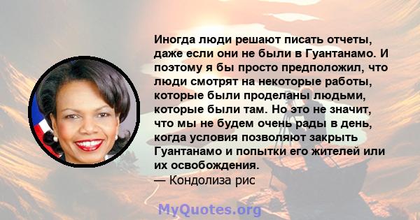 Иногда люди решают писать отчеты, даже если они не были в Гуантанамо. И поэтому я бы просто предположил, что люди смотрят на некоторые работы, которые были проделаны людьми, которые были там. Но это не значит, что мы не 