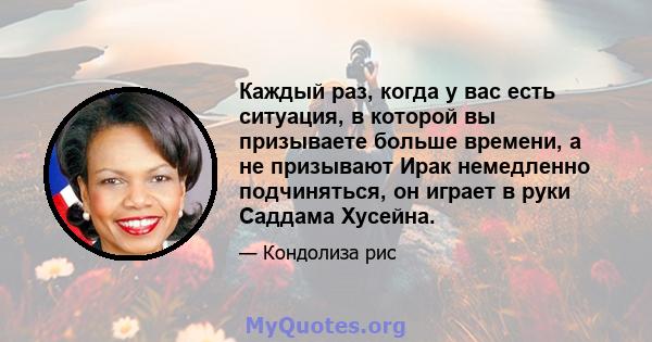 Каждый раз, когда у вас есть ситуация, в которой вы призываете больше времени, а не призывают Ирак немедленно подчиняться, он играет в руки Саддама Хусейна.