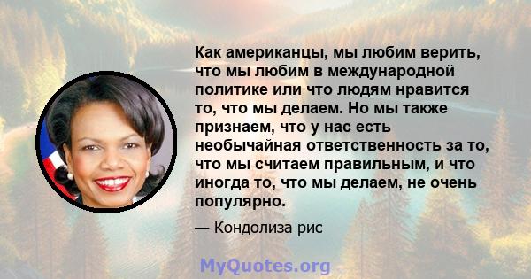 Как американцы, мы любим верить, что мы любим в международной политике или что людям нравится то, что мы делаем. Но мы также признаем, что у нас есть необычайная ответственность за то, что мы считаем правильным, и что