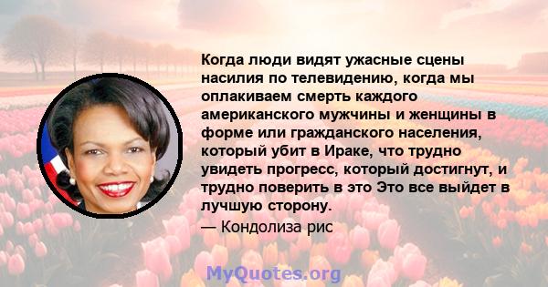 Когда люди видят ужасные сцены насилия по телевидению, когда мы оплакиваем смерть каждого американского мужчины и женщины в форме или гражданского населения, который убит в Ираке, что трудно увидеть прогресс, который