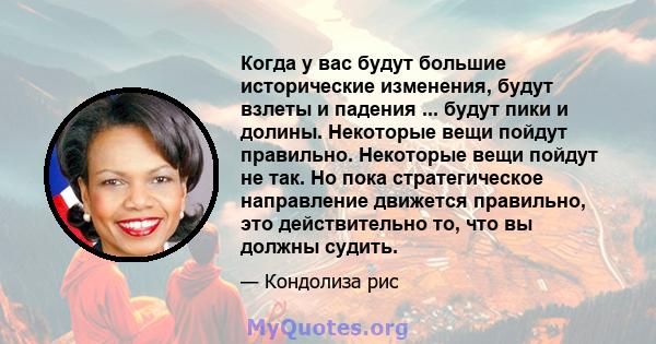 Когда у вас будут большие исторические изменения, будут взлеты и падения ... будут пики и долины. Некоторые вещи пойдут правильно. Некоторые вещи пойдут не так. Но пока стратегическое направление движется правильно, это 