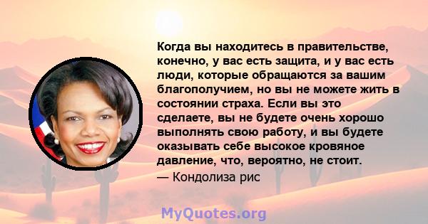 Когда вы находитесь в правительстве, конечно, у вас есть защита, и у вас есть люди, которые обращаются за вашим благополучием, но вы не можете жить в состоянии страха. Если вы это сделаете, вы не будете очень хорошо