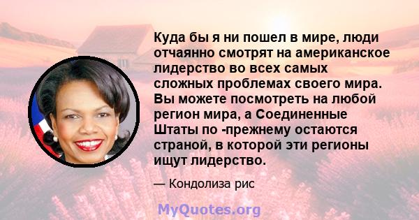 Куда бы я ни пошел в мире, люди отчаянно смотрят на американское лидерство во всех самых сложных проблемах своего мира. Вы можете посмотреть на любой регион мира, а Соединенные Штаты по -прежнему остаются страной, в