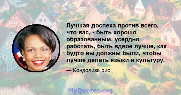 Лучшая доспеха против всего, что вас, - быть хорошо образованным, усердно работать, быть вдвое лучше, как будто вы должны были, чтобы лучше делать языки и культуру.