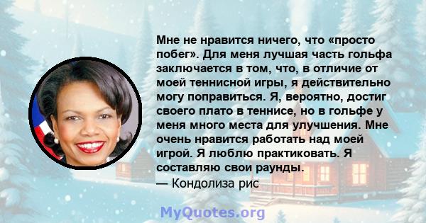 Мне не нравится ничего, что «просто побег». Для меня лучшая часть гольфа заключается в том, что, в отличие от моей теннисной игры, я действительно могу поправиться. Я, вероятно, достиг своего плато в теннисе, но в