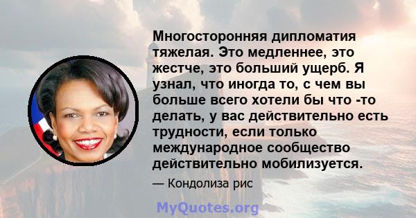 Многосторонняя дипломатия тяжелая. Это медленнее, это жестче, это больший ущерб. Я узнал, что иногда то, с чем вы больше всего хотели бы что -то делать, у вас действительно есть трудности, если только международное